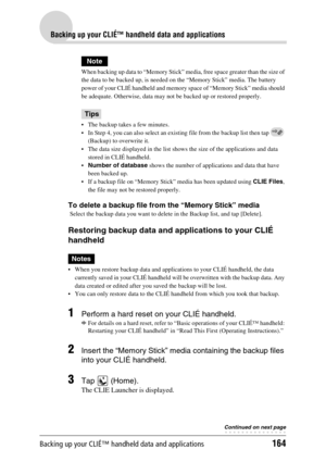 Page 164Backing up your CLIÉ™ handheld data and applications164
Backing up your CLIÉ™ handheld data and applications
Note
When backing up data to “Memory Stick” media, free space greater than the size of 
the data to be backed up, is needed on the “Memory Stick” media. The battery 
power of your CLIÉ handheld and memory space of “Memory Stick” media should 
be adequate. Otherwise, data may not be backed up or restored properly.
Tips
 The backup takes a few minutes.
 In Step 4, you can also select an existing...