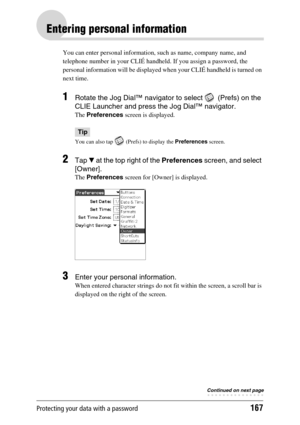 Page 167Protecting your data with a password167
Entering personal information
You can enter personal information, such as name, company name, and 
telephone number in your CLIÉ handheld. If you assign a password, the 
personal information will be displayed when your CLIÉ handheld is turned on 
next time.
1Rotate the Jog Dial™ navigator to select   (Prefs) on the 
CLIE Launcher and press the Jog Dial™ navigator.
The Preferences screen is displayed.
Tip
You can also tap   (Prefs) to display the Preferences...