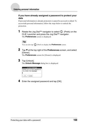 Page 168Protecting your data with a password168
Entering personal information
If you have already assigned a password to protect your 
data
If personal information is already protected, it cannot be accessed or edited. To 
access/edit personal information, follow the steps below to unlock the 
protection.
1Rotate the Jog Dial™ navigator to select   (Prefs) on the 
CLIE Launcher and press the Jog Dial™ navigator.
The Preferences screen is displayed.
Tip
You can also tap   (Prefs) to display the Preferences...