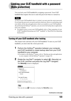 Page 169Protecting your data with a password169
Locking your CLIÉ handheld with a password 
(Data protection)
You can lock your CLIÉ handheld by assigning a password. Your CLIÉ 
handheld then requires the user to enter the password when it is turned on.
Note
To turn on your CLIÉ handheld when it is locked, you must enter the correct password. 
If you forget the password, you need to perform a hard reset. However, performing a hard 
reset deletes all the data and applications which you installed on your CLIÉ...