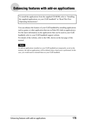 Page 176Enhancing features with add-on applications176
Enhancing features with add-on applications
You can enhance the features of your CLIÉ handheld by installing applications 
such as games or other application that run on Palm OS (Add-on applications). 
For the latest information on the applications that can be used in your CLIÉ 
handheld, refer to your CLIÉ handheld support website.
For details of the website, refer to the URL shown on the last page of this 
manual.
Note
As add-on applications installed on...