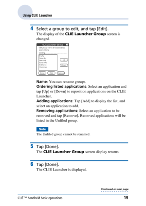 Page 19CLIÉ™ handheld basic operations19
Using CLIE Launcher
4Select a group to edit, and tap [Edit].
The display of the CLIE Launcher Group  screen is 
changed.
Name : You can rename groups.
Ordering listed applications : Select an application and 
tap [Up] or [Down] to reposition applications on the CLIE 
Launcher.
Adding applications : Tap [Add] to display the list, and 
select an application to add.
Removing applications : Select an application to be 
removed and tap [Remove]. Removed applications will be...