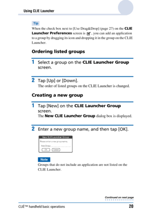 Page 20CLIÉ™ handheld basic operations20
Using CLIE Launcher
Tip
When the check box next to [Use Drag&Drop] (page 27) on the CLIE 
Launcher Preferences  screen is  , you can add an application 
to a group by dragging its icon and dropping it in the group on the CLIE 
Launcher.
Ordering listed groups
1Select a group on the  CLIE Launcher Group  
screen.
2Tap [Up] or [Down].
The order of listed groups on the CLIE Launcher is changed.
Creating a new group
1Tap [New] on the  CLIE Launcher Group  
screen.
The New...