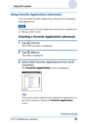 Page 22CLIÉ™ handheld basic operations22
Using CLIE Launcher
Using Favorite Applications (shortcuts)
You can create Favorite Applications (shortcut) for frequently 
used applications.
Note
You cannot create a Favorite Application (shortcut) for an application 
on “Memory Stick” media.
Creating a Favorite Application (shortcut) 
1Tap  (Home).
The CLIE Launcher is displayed.
2Tap  (Menu).
The menu is displayed.
3Select [Edit Favorite Applications] from [CLIE 
Launcher].
The Favorite Application  screen is...