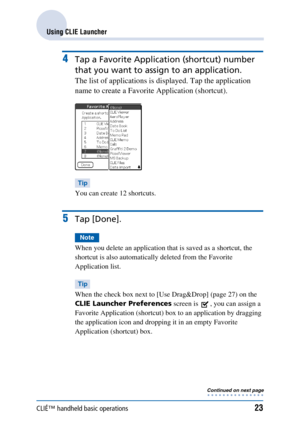 Page 23CLIÉ™ handheld basic operations23
Using CLIE Launcher
4Tap a Favorite Application (shortcut) number 
that you want to assign to an application.
The list of applications is displayed. Tap the application 
name to create a Favorite Application (shortcut).
Tip
You can create 12 shortcuts.
5Tap [Done].
Note
When you delete an application that is saved as a shortcut, the 
shortcut is also automatically deleted from the Favorite 
Application list.
Tip
When the check box next to [Use Drag&Drop] (page 27) on the...