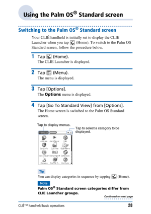 Page 28CLIÉ™ handheld basic operations28
Using the Palm OS® Standard screen
Switching to the Palm OS® Standard screen
Your CLIÉ handheld is initially set to display the CLIE 
Launcher when you tap   (Home). To switch to the Palm OS 
Standard screen, follow the procedure below.
1Tap  (Home).
The CLIE Launcher is displayed.
2Tap  (Menu).
The menu is displayed.
3Tap [Options].
The Options  menu is displayed.
4Tap [Go To Standard  View] from [Options].
The Home screen is switched to the Palm OS Standard 
screen....