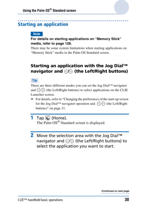 Page 30CLIÉ™ handheld basic operations30
Using the Palm OS® Standard screen
Starting an application
Note
For details on starting applications on “Memory Stick” 
media, refer to page 128.
There may be some system limitations when starting applications on 
“Memory Stick” media in the Palm OS Standard screen.
Starting an application with the Jog Dial™ 
navigator and  /  (the Left/Right buttons)
Tip
There are three different modes you can set the Jog Dial™ navigator 
and  /  (the Left/Right buttons) to select...