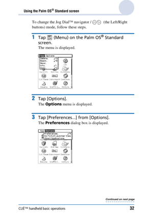 Page 32CLIÉ™ handheld basic operations32
Using the Palm OS® Standard screen
To change the Jog Dial™ navigator /  /   (the Left/Right 
buttons) mode, follow these steps.
1Tap   (Menu) on the Palm OS® Standard 
screen.
The menu is displayed.
2Tap [Options].
The  Options  menu is displayed.
3Tap [Preferences...] from [Options].
The Preferences  dialog box is displayed.
Continued on next page
• • • • • • • • • • • • • • • 