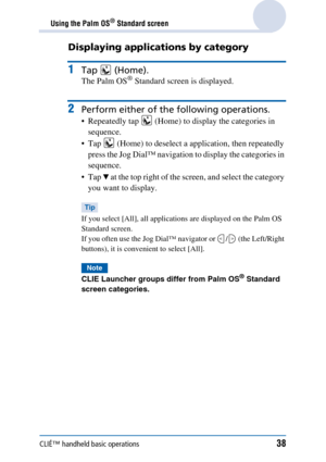 Page 38CLIÉ™ handheld basic operations38
Using the Palm OS® Standard screen
Displaying applications by category
1Tap  (Home).
The Palm OS® Standard screen is displayed.
2Perform either of the following operations.
 Repeatedly tap   (Home) to display the categories in sequence.
 Tap   (Home) to deselect a application, then repeatedly  press the Jog Dial™ navigation to display the categories in 
sequence.
Tap 
V at the top right of the screen, and select the category 
you want to display.
Tip
If you select...