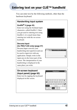 Page 42Entering text on your CLIÉ™ handheld42
Entering text on your CLIÉ™ handheld
You can enter text by the following methods, other than the 
hardware keyboard.
Handwriting input system
Graffiti® 2 (page 43)
Enter text using the freehand input 
characters, called Graffiti 2. Once 
you get used to entering text using 
Graffiti 2, it is much faster than 
entering text with the on-screen 
keyboard.
Decuma Input 
(for PEG-TJ35 only) (page 57)
Decuma Input converts your 
handwriting into typed text and can 
be...