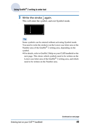 Page 49Entering text on your CLIÉ™ handheld49
Using Graffiti® 2 writing to enter text
3Write the stroke   again. 
This will enter the symbol, and exit Symbol mode.
Tip
Some symbols can be entered without activating Symbol mode. 
You need to write the stroke(s) on the Lower case letter area or the 
Number area of the Graffiti
® 2 writing area, depending on the 
symbol. 
bFor details, refer to Graffiti 2 Help on your CLIÉ handheld or the 
next page. This shows which symbols need to be written on the 
Lower case...