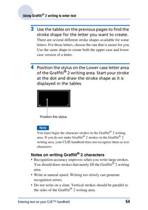 Page 54Entering text on your CLIÉ™ handheld54
Using Graffiti® 2 writing to enter text
3Use the tables on the previous pages to find the 
stroke shape for the letter you want to create.
There are several different stroke shapes available for some 
letters. For those letters, choose the one that is easier for you.
Use the same shape to create both the upper case and lower 
case version of a letter.
4Position the stylus on the Lower case letter area 
of the Graffiti
® 2 writing area. Start your stroke 
at the dot...