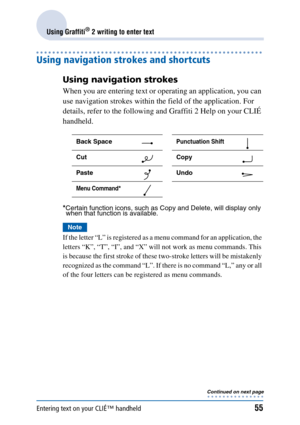 Page 55Entering text on your CLIÉ™ handheld55
Using Graffiti® 2 writing to enter text
Using navigation strokes and shortcuts
Using navigation strokes
When you are entering text or operating an application, you can 
use navigation strokes within the field of the application. For 
details, refer to the following and Graffiti 2 Help on your CLIÉ 
handheld.
*Certain function icons, such as Copy and Delete, will display only when that function is available.
Note
If the letter “L” is registered as a menu command for...