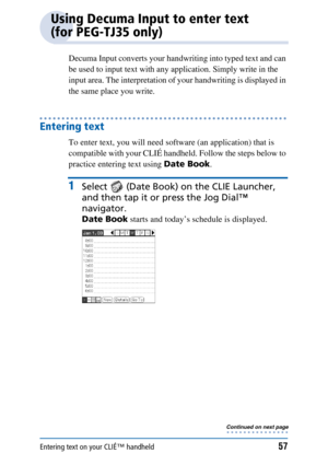 Page 57Entering text on your CLIÉ™ handheld57
Using Decuma Input to enter text 
(for PEG-TJ35 only)
Decuma Input converts your handwriting into typed text and can 
be used to input text with any application. Simply write in the 
input area. The interpretation of your handwriting is displayed in 
the same place you write.
Entering text
To enter text, you will need software (an application) that is 
compatible with your CLIÉ handheld. Follow the steps below to 
practice entering text using Date Book.
1Select...