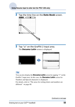 Page 58Entering text on your CLIÉ™ handheld58
Using Decuma Input to enter text (for PEG-TJ35 only)
2Tap the time line on the Date Book screen.
3Tap “a” on the Graffiti 2 input area.
The Decuma Latin  screen is displayed.
Tip
You can also display the  Decuma Latin screen by tapping “1” on the 
Graffiti 2 input area. In this case, the  Decuma Latin screen for 
Numbers and Special characters is displayed.
For details, refer to “The areas for writing letters and numbers are 
different”  on page 60.
Continued on...