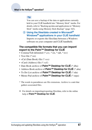 Page 67Exchanging and updating files/data using the HotSync® operation67
What is the HotSync® operation?
Tip
You can save a backup of the data or applications currently 
held in your CLIÉ handheld into “Memory Stick” media. For 
details, refer to “Backing up data and applications to “Memory 
Stick” media using Memory Stick Backup” (page 163).
3Using the files/data created in Microsoft® 
Windows® applications in your CLIÉ handheld 
Imports or exports the files/data between a Windows 
software on your computer...