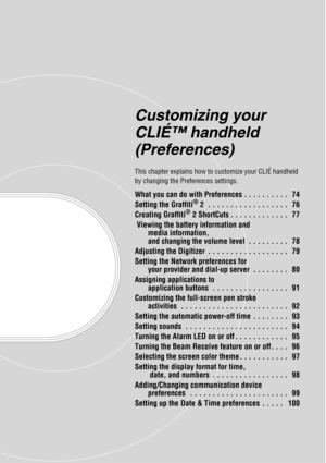 Page 73Customizing your 
CLIÉ™ handheld 
(Preferences)
This chapter explains how to customize your CLIÉ handheld 
by changing the Preferences settings.
What you can do with Preferences . . . . . . . . . .   74
Setting the Graffiti® 2  . . . . . . . . . . . . . . . . . .   76
Creating Graffiti® 2 ShortCuts . . . . . . . . . . . . .   77
 Viewing the battery information and 
media information, 
and changing the volume level  . . . . . . . . .   78
Adjusting the Digitizer  . . . . . . . . . . . . . . . . . .   79...