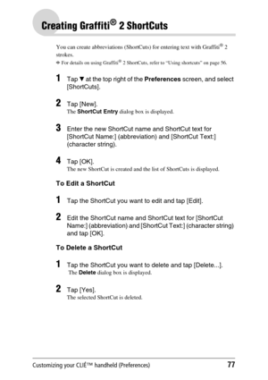 Page 77Customizing your CLIÉ™ handheld (Preferences)77
Creating Graffiti® 2 ShortCuts
You can create abbreviations (ShortCuts) for entering text with Graffiti® 2 
strokes.
bFor details on using Graffiti® 2 ShortCuts, refer to “Using shortcuts” on page 56.
1Tap V at the top right of the Preferences screen, and select 
[ShortCuts].
2Tap [New].
The ShortCut Entry dialog box is displayed.
3Enter the new ShortCut name and ShortCut text for 
[ShortCut Name:] (abbreviation) and [ShortCut Text:] 
(character string)....