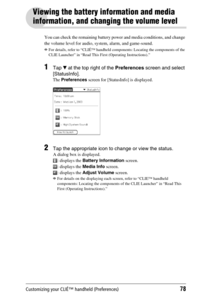 Page 78Customizing your CLIÉ™ handheld (Preferences)78
Viewing the battery information and media 
information, and changing the volume level
You can check the remaining battery power and media conditions, and change 
the volume level for audio, system, alarm, and game-sound.
bFor details, refer to “CLIÉ™ handheld components: Locating the components of the 
CLIE Launcher” in “Read This First (Operating Instructions).”
1Tap V at the top right of the Preferences screen and select 
[StatusInfo]. 
The Preferences...