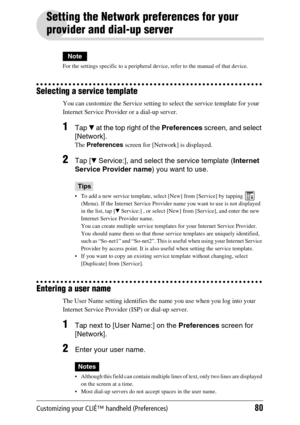 Page 80Customizing your CLIÉ™ handheld (Preferences)80
Setting the Network preferences for your 
provider and dial-up server
Note
For the settings specific to a peripheral device, refer to the manual of that device.
Selecting a service template
You can customize the Service setting to select the service template for your 
Internet Service Provider or a dial-up server. 
1Tap V at the top right of the Preferences screen, and select 
[Network].
The Preferences screen for [Network] is displayed.
2Tap [V Service:],...