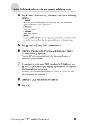 Page 85Customizing your CLIÉ™ handheld (Preferences)85
Setting the Network preferences for your provider and dial-up server
4Tap V next to [Idle timeout:], and select one of the following 
options.
1 Minute: 
Waits one minute before dropping the connection when you open another 
application that does not use the network.
2 Minutes: 
Waits two minutes.
3 Minutes: 
Waits three minutes.
Never: 
Keeps your PPP or SLIP connection open until you turn off your CLIÉ handheld 
(or until it times out). Note that this...