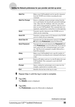 Page 88Customizing your CLIÉ™ handheld (Preferences)88
Setting the Network preferences for your provider and dial-up server
6Repeat Step 4 until the log-in script is complete.
7Tap [OK].
The Details screen is displayed.
8Tap [OK].
The Preferences screen for [Network] is displayed.
Wait ForMakes your CLIÉ handheld wait for specific characters 
from the TCP/IP server before executing the next 
command.
Wait For PromptDetects a challenge-response prompt coming from the 
server and displays the dynamically...