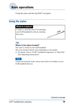 Page 10CLIÉ™ handheld basic operations10
Basic operations
Using the stylus and the Jog Dial™ navigator.
Using the stylus
Tip
Where is the stylus located?
The stylus is stored in your CLIÉ handheld. 
The exact storage location varies depending on your model.
bFor details, refer to “CLIÉ™ handheld components” in “Read This 
First (Operating Instructions)”.
Note
To prevent losing the stylus, always put it back in its holder on your 
CLIÉ handheld after use.
What is a stylus?
A stylus is a pen-like device for...