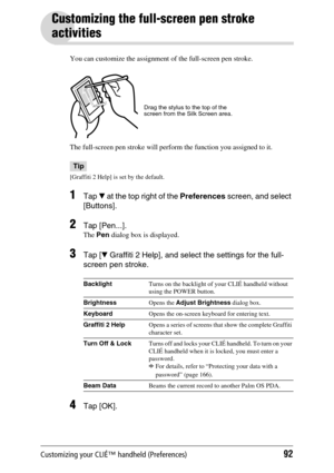 Page 92Customizing your CLIÉ™ handheld (Preferences)92
Customizing the full-screen pen stroke 
activities
You can customize the assignment of the full-screen pen stroke.
The full-screen pen stroke will perform the function you assigned to it.
Tip
[Graffiti 2 Help] is set by the default.
1Tap V at the top right of the Preferences screen, and select 
[Buttons]. 
2Tap [Pen...].
The Pen dialog box is displayed.
3Tap [V Graffiti 2 Help], and select the settings for the full-
screen pen stroke.
4Tap [OK]....