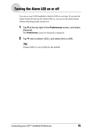 Page 95Customizing your CLIÉ™ handheld (Preferences)95
Turning the Alarm LED on or off
You can set your CLIÉ handheld to flash its LED at a set time. If you turn the 
Alarm Sound off and turn the Alarm LED on, you can use the alarm feature 
without disturbing people around you.
1Tap V at the top right of the Preferences screen, and select 
[General].
The Preferences screen for [General] is displayed.
2Tap V next to [Alarm LED:], and select [On] or [Off].
Tip
[Alarm LED:] is set to [On] by the default. 