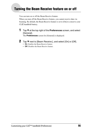 Page 96Customizing your CLIÉ™ handheld (Preferences)96
Turning the Beam Receive feature on or off
You can turn on or off the Beam Receive feature. 
When you turn off the Beam Receive feature, you cannot receive data via 
beaming. By default, the Beam Receive feature is set to [On] to conserve your 
CLIÉ handheld battery.
1Tap V at the top right of the Preferences screen, and select 
[General].
The Preferences screen for [General] is displayed.
2Tap V next to [Beam Receive:], and select [On] or [Off].
On:...