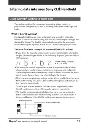 Page 11Chapter1Basic operations of your Sony CLIÉ Handheld11
Entering data into your Sony CLIÉ Handheld
Using Graffiti® writing to enter data
This section explains the procedures for creating letters, numbers,
punctuation, and symbols, as well as teaching you some Graffiti® tips and
tricks.
What is Graffiti writing?
Most people find they can enter text quickly and accurately with only
minutes of practice. Graffiti writing includes any character you can type on a
standard keyboard. The Graffiti strokes closely...