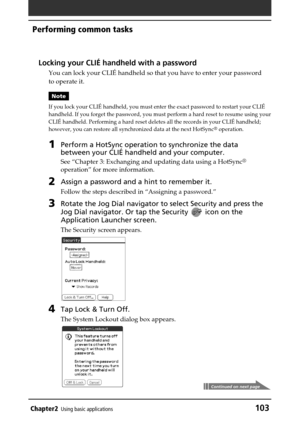 Page 103Chapter2Using basic applications103
Performing common tasks
Locking your CLIÉ handheld with a password
You can lock your CLIÉ handheld so that you have to enter your password
to operate it.
Note
If you lock your CLIÉ handheld, you must enter the exact password to restart your CLIÉ
handheld. If you forget the password, you must perform a hard reset to resume using your
CLIÉ handheld. Performing a hard reset deletes all the records in your CLIÉ handheld;
however, you can restore all synchronized data at...