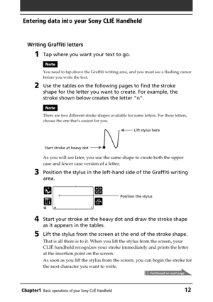 Page 12Chapter1Basic operations of your Sony CLIÉ Handheld12
Entering data in to your Sony CLIÉ Handheld
Writing Graffiti letters
1Tap where you want your text to go.
Note
You need to tap above the Graffiti writing area, and you must see a flas\
hing cursor
before you write the text.
2Use the tables on the following pages to find the stroke
shape for the letter you want to create. For example, the
stroke shown below creates the letter n.
Note
There are two different stroke shapes available for some letters. For...