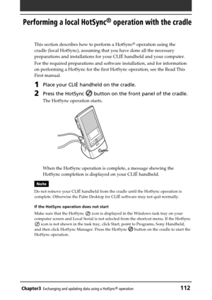 Page 112Chapter3Exchanging and updating data using a HotSync® operation112
Performing a local HotSync® operation with the cradle
This section describes how to perform a HotSync® operation using the
cradle (local HotSync), assuming that you have done all the necessary
preparations and installations for your CLIÉ handheld and your computer.
For the required preparations and software installation, and for information
on performing a HotSync for the first HotSync operation, see the Read This
First manual. 
1Place...