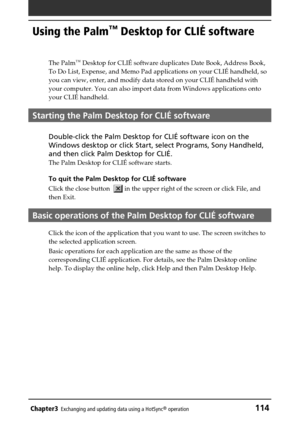 Page 114Chapter3Exchanging and updating data using a HotSync® operation114
Using the Palm™ Desktop for CLIÉ software
The Palm™ Desktop for CLIÉ software duplicates Date Book, Address Book,
To Do List, Expense, and Memo Pad applications on your CLIÉ handheld, so
you can view, enter, and modify data stored on your CLIÉ handheld with
your computer. You can also import data from Windows applications onto
your CLIÉ handheld.
Starting the Palm Desktop for CLIÉ software
Double-click the Palm Desktop for CLIÉ software...