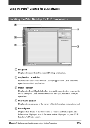 Page 115Chapter3Exchanging and updating data using a HotSync® operation115
Using the Palm™ Desktop for CLIÉ software
Locating the Palm Desktop for CLIÉ components
1List pane
Displays the records in the current Desktop application.
2Application Launch bar
Provides one-click access to each Desktop application. Click an icon to
open its associated application.
3Install Tool icon
Displays the Install Tool dialog box to select the application you want to
install onto your CLIÉ handheld the next time you perform a...