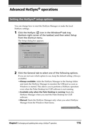 Page 116Chapter3Exchanging and updating data using a HotSync® operation116
Advanced HotSync® operations
Setting the HotSync® setup options
You can change how to start the HotSync Manager or make the local
HotSync settings.
1Click the HotSync  icon in the Windows® task tray
(bottom-right corner of the taskbar) and then select Setup
from the shortcut menu.
The Setup dialog box appears.
2Click the General tab to select one of the following options.
If you are not sure which option to use, keep the default setting:...