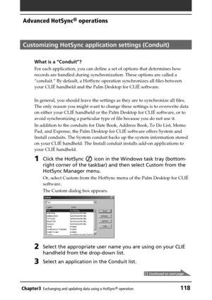 Page 118Chapter3Exchanging and updating data using a HotSync® operation118
Advanced HotSync® operations
Customizing HotSync application settings (Conduit)
What is a “Conduit”?
For each application, you can define a set of options that determines how
records are handled during synchronization. These options are called a
“conduit.” By default, a HotSync operation synchronizes all files between
your CLIÉ handheld and the Palm Desktop for CLIÉ software.
In general, you should leave the settings as they are to...