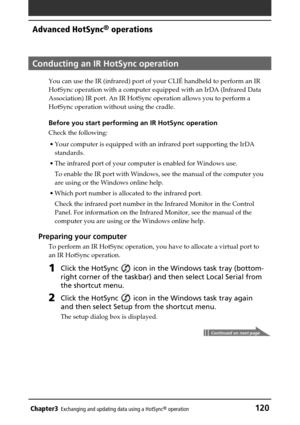 Page 120Chapter3Exchanging and updating data using a HotSync® operation120
Advanced HotSync® operations
Conducting an IR HotSync operation
You can use the IR (infrared) port of your CLIÉ handheld to perform an IR
HotSync operation with a computer equipped with an IrDA (Infrared Data
Association) IR port. An IR HotSync operation allows you to perform a
HotSync operation without using the cradle.
Before you start performing an IR HotSync operation
Check the following:
•Your computer is equipped with an infrared...
