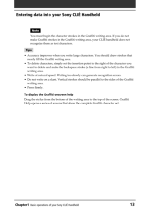 Page 13Chapter1Basic operations of your Sony CLIÉ Handheld13
Entering data in to your Sony CLIÉ Handheld
Note
You must begin the character strokes in the Graffiti writing area. If yo\
u do not
make Graffiti strokes in the Graffiti writing area, your CLI É handheld does not
recognize them as text characters.
Tips
• Accuracy improves when you write large characters. You should draw strok\
es that
nearly fill the Graffiti writing area.
• To delete characters, simply set the insertion point to the right of the\...