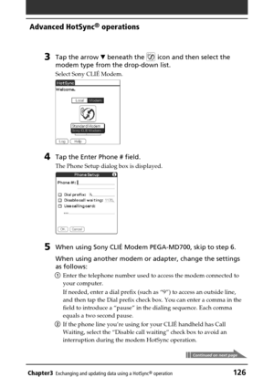 Page 126Chapter3Exchanging and updating data using a HotSync® operation126
Advanced HotSync® operations
3Tap the arrow V beneath the  icon and then select the
modem type from the drop-down list.
Select Sony CLIÉ Modem.
4Tap the Enter Phone # field.
The Phone Setup dialog box is displayed.
5When using Sony CLIÉ Modem PEGA-MD700, skip to step 6.
When using another modem or adapter, change the settings
as follows:
1Enter the telephone number used to access the modem connected to
your computer.
If needed, enter a...
