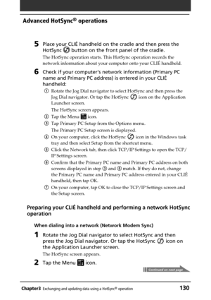 Page 130Chapter3Exchanging and updating data using a HotSync® operation130
Advanced HotSync® operations
5Place your CLIÉ handheld on the cradle and then press the
HotSync 
 button on the front panel of the cradle.
The HotSync operation starts. This HotSync operation records the
network information about your computer onto your CLIÉ handheld.
6Check if your computer‘s network information (Primary PC
name and Primary PC address) is entered in your CLIÉ
handheld:
1Rotate the Jog Dial navigator to select HotSync and...