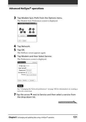 Page 131Chapter3Exchanging and updating data using a HotSync® operation131
Advanced HotSync® operations
3Tap Modem Sync Prefs from the Options menu.
The Modem Sync Preferences screen is displayed.
4Tap Network.
5Tap OK.
The HotSync screen appears again.
6Tap Modem and then Select Service.
The Preferences screen is displayed.
Note
See “Changing the Network preferences” on page 182 for information on creating a
network connection.
7 Tap the arrow V next to Service and then select a service from
the drop-down...