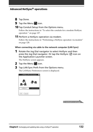 Page 132Chapter3Exchanging and updating data using a HotSync® operation132
Advanced HotSync® operations
8Tap Done.
9Tap the Menu  icon.
10Tap Conduit Setup from the Options menu.
Follow the instructions in “To select the conduits for a modem HotSync
operation ” on page 127.
11 Perform a HotSync operation via modem.
Follow the instructions in “Performing a HotSync operation via modem”
on page 128.
When connecting via cable to the network computer (LAN Sync)
1Rotate the Jog Dial navigator to select HotSync and...