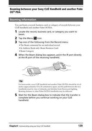 Page 139Chapter4Communicating using your Sony CLIÉ Handheld139
Beaming between your Sony CLIÉ Handheld and another Palm
OS
® PDA
Beaming information
You can beam a record, business card, or category of records between your
CLIÉ handheld and another Palm OS PDA.
1Locate the record, business card, or category you want to
beam.
2Tap the Menu  icon.
3Tap one of the following from the Record menu:
•The Beam command for an individual record
•In Address Book only: Beam Business Card
•Beam Category
4When the Beam dialog...
