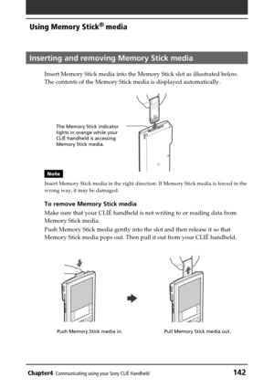 Page 142Chapter4Communicating using your Sony CLIÉ Handheld142
Using Memory Stick® media
Inserting and removing Memory Stick media
Insert Memory Stick media into the Memory Stick slot as illustrated below.
The contents of the Memory Stick media is displayed automatically.
Note
Insert Memory Stick media in the right direction. If Memory Stick media is forced in the
wrong way, it may be damaged.
To remove Memory Stick media
Make sure that your CLIÉ handheld is not writing to or reading data from
Memory Stick...