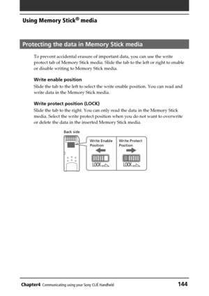 Page 144Chapter4Communicating using your Sony CLIÉ Handheld144
Using Memory Stick®
 media
Protecting the data in Memory Stick media 
To prevent accidental erasure of important data, you can use the write
protect tab of Memory Stick media. Slide the tab to the left or right to enable
or disable writing to Memory Stick media.
Write enable position
Slide the tab to the left to select the write enable position. You can read and
write data in the Memory Stick media.
Write protect position (LOCK)
Slide the tab to the...