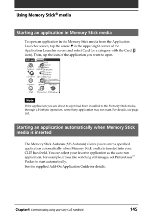 Page 145Chapter4Communicating using your Sony CLIÉ Handheld145
Using Memory Stick®
 media
Starting an application in Memory Stick media
To open an application in the Memory Stick media from the Application
Launcher screen, tap the arrow V in the upper-right corner of the
Application Launcher screen and select Card (or a category with the Card 
icon). Then, tap the icon of the application you want to open.
Note
If the application you are about to open had been installed to the Memory Stick media
through a HotSync...