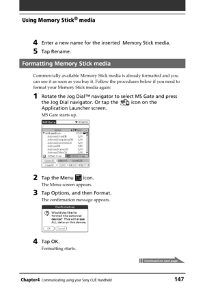 Page 147Chapter4Communicating using your Sony CLIÉ Handheld147
Using Memory Stick®
 media
4Enter a new name for the inserted  Memory Stick media.
5Tap Rename.
Formatting Memory Stick media
Commercially available Memory Stick media is already formatted and you
can use it as soon as you buy it. Follow the procedures below if you need to
format your Memory Stick media again:
1Rotate the Jog Dial™ navigator to select MS Gate and press
the Jog Dial navigator. Or tap the 
 icon on the
Application Launcher screen.
MS...