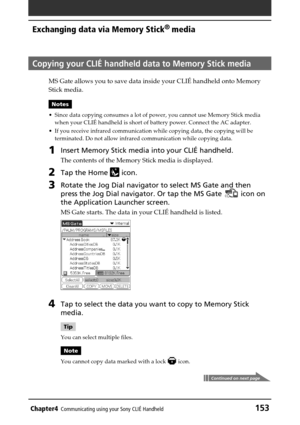 Page 153Chapter4Communicating using your Sony CLIÉ Handheld153
Exchanging data via Memory Stick®
 media
Copying your CLIÉ handheld data to Memory Stick media
MS Gate allows you to save data inside your CLIÉ handheld onto Memory
Stick media.
Notes
•Since data copying consumes a lot of power, you cannot use Memory Stick media
when your CLIÉ handheld is short of battery power. Connect the AC adapter.
•If you receive infrared communication while copying data, the copying will be
terminated. Do not allow infrared...